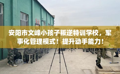 安阳市文峰小孩子叛逆特训学校,军事化管理模式!提升动手能力! 安阳市文峰小孩子叛逆特训学校,军事化管理模式!提升动手能力!