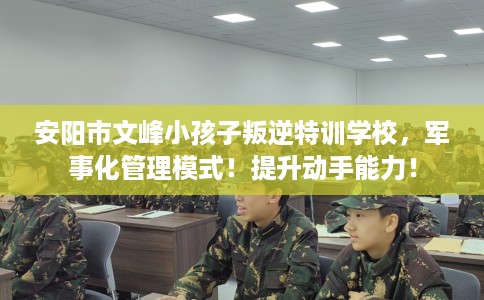 安阳市文峰小孩子叛逆特训学校，军事化管理模式！提升动手能力！