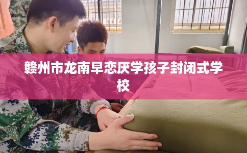 赣州市龙南早恋厌学孩子封闭式学校