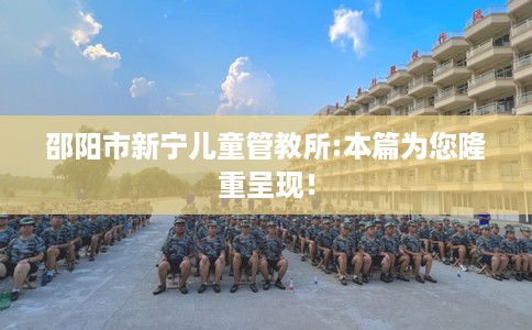 邵阳市新宁儿童管教所:本篇为您隆重呈现！