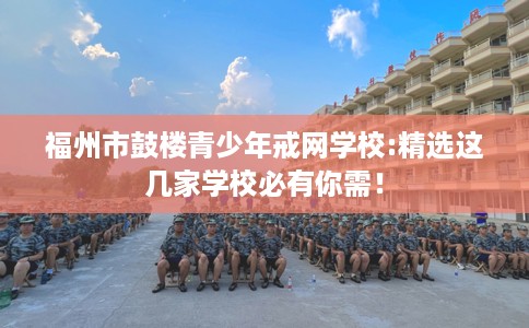 福州市鼓楼青少年戒网学校:精选这几家学校必有你需！