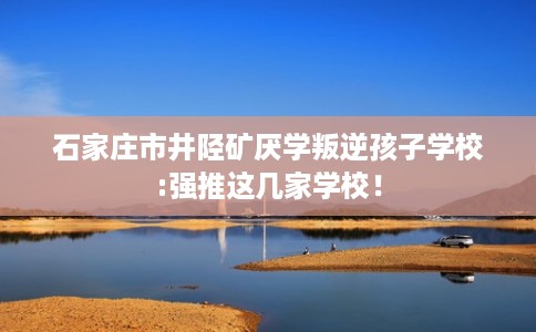 石家庄市井陉矿厌学叛逆孩子学校:强推这几家学校! 石家庄市井陉矿厌学叛逆孩子学校:强推这几家学校!