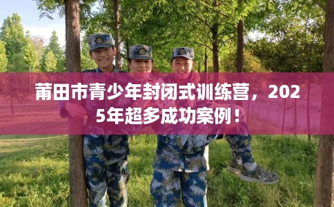 莆田市青少年封闭式训练营，2025年超多成功案例！