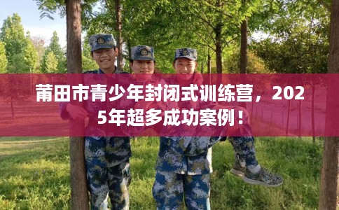 莆田市青少年封闭式训练营，2025年超多成功案例！