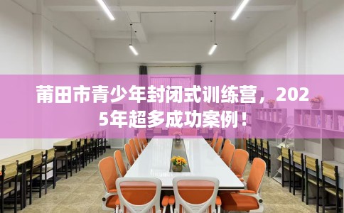 莆田市青少年封闭式训练营，2025年超多成功案例！