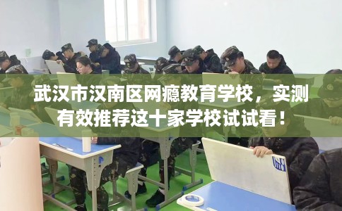 武汉市汉南区网瘾教育学校，实测有效推荐这十家学校试试看！