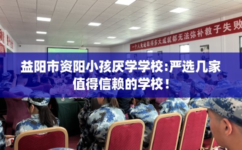 益阳市资阳小孩厌学学校:严选几家值得信赖的学校！