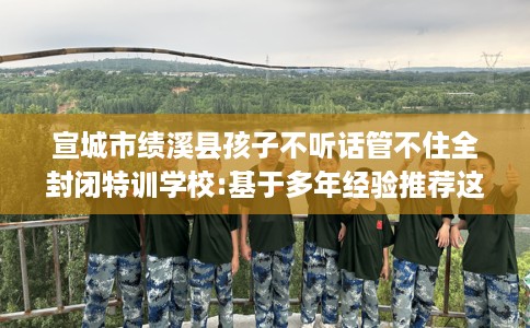 宣城市绩溪县孩子不听话管不住全封闭特训学校:基于多年经验推荐这十家学校！