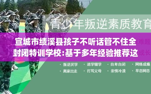 宣城市绩溪县孩子不听话管不住全封闭特训学校:基于多年经验推荐这十家学校！