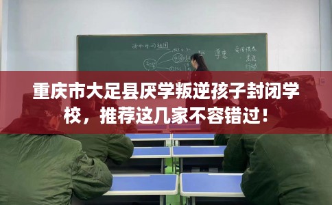 重庆市大足县厌学叛逆孩子封闭学校,推荐这几家不容错过! 重庆市大足县厌学叛逆孩子封闭学校,推荐这几家不容错过!