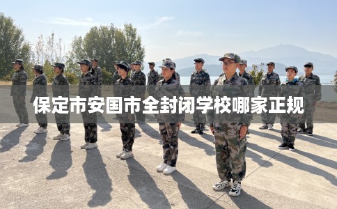 保定市安国市全封闭学校哪家正规 保定市安国市全封闭学校哪家正规