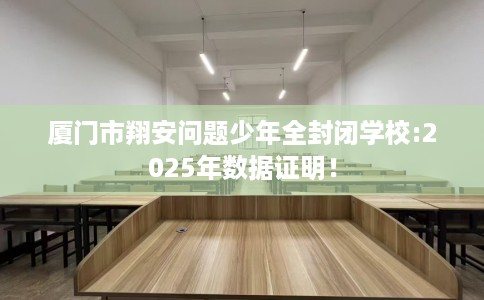 厦门市翔安问题少年全封闭学校:2025年数据证明! 厦门市翔安问题少年全封闭学校:2025年数据证明!
