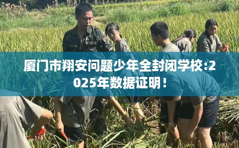 厦门市翔安问题少年全封闭学校:2025年数据证明！