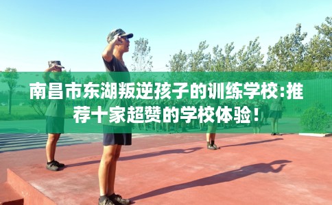 南昌市东湖叛逆孩子的训练学校:推荐十家超赞的学校体验！