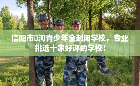 信阳市浉河青少年全封闭学校，专业挑选十家好评的学校！