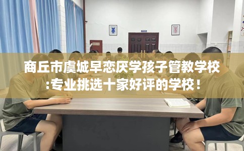 商丘市虞城早恋厌学孩子管教学校:专业挑选十家好评的学校！