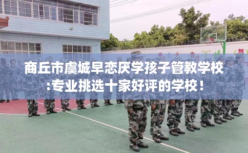 商丘市虞城早恋厌学孩子管教学校:专业挑选十家好评的学校！