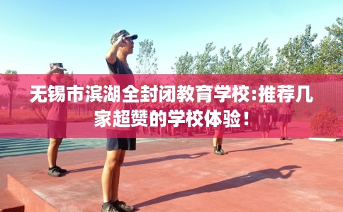 无锡市滨湖全封闭教育学校:推荐几家超赞的学校体验! 无锡市滨湖全封闭教育学校:推荐几家超赞的学校体验!