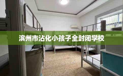 滨州市沾化小孩子全封闭学校 滨州市沾化小孩子全封闭学校