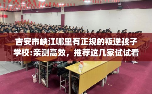 吉安市峡江哪里有正规的叛逆孩子学校:亲测高效，推荐这几家试试看！