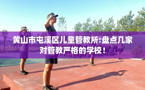 黄山市屯溪区儿童管教所:盘点几家对管教严格的学校！