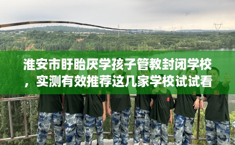 淮安市盱眙厌学孩子管教封闭学校,实测有效推荐这几家学校试试看! 淮安市盱眙厌学孩子管教封闭学校,实测有效推荐这几家学校试试看!