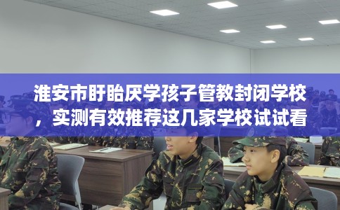 淮安市盱眙厌学孩子管教封闭学校,实测有效推荐这几家学校试试看! 淮安市盱眙厌学孩子管教封闭学校,实测有效推荐这几家学校试试看!