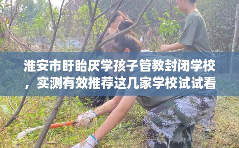 淮安市盱眙厌学孩子管教封闭学校,实测有效推荐这几家学校试试看! 淮安市盱眙厌学孩子管教封闭学校,实测有效推荐这几家学校试试看!