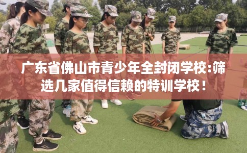 广东省佛山市青少年全封闭学校:筛选几家值得信赖的特训学校！