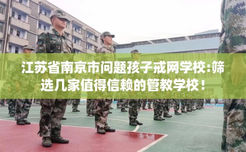 江苏省南京市问题孩子戒网学校:筛选几家值得信赖的管教学校！