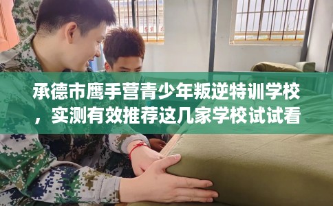 承德市鹰手营青少年叛逆特训学校，实测有效推荐这几家学校试试看！