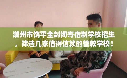 潮州市饶平全封闭寄宿制学校招生，筛选几家值得信赖的管教学校！