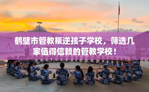 鹤壁市管教叛逆孩子学校,筛选几家值得信赖的管教学校! 鹤壁市管教叛逆孩子学校,筛选几家值得信赖的管教学校!