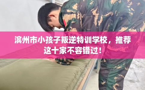 滨州市小孩子叛逆特训学校,推荐这十家不容错过! 滨州市小孩子叛逆特训学校,推荐这十家不容错过!
