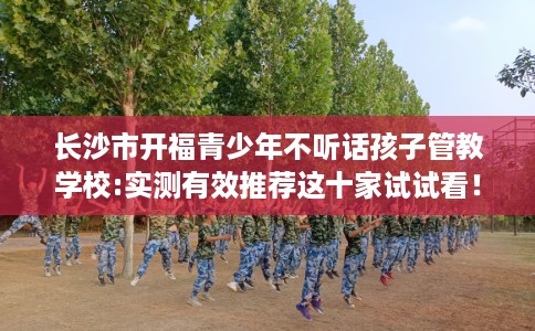 长沙市开福青少年不听话孩子管教学校:实测有效推荐这十家试试看! 长沙市开福青少年不听话孩子管教学校:实测有效推荐这十家试试看!