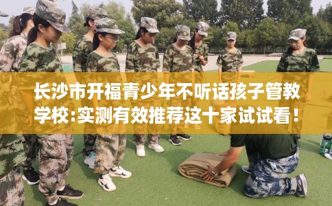 长沙市开福青少年不听话孩子管教学校:实测有效推荐这十家试试看! 长沙市开福青少年不听话孩子管教学校:实测有效推荐这十家试试看!
