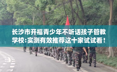 长沙市开福青少年不听话孩子管教学校:实测有效推荐这十家试试看！