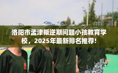 洛阳市孟津叛逆期问题小孩教育学校，2025年最新排名推荐!