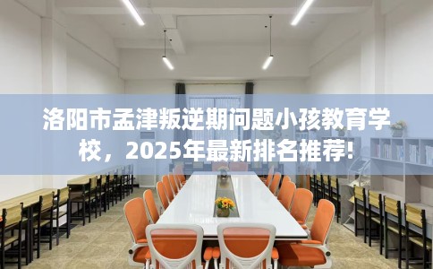 洛阳市孟津叛逆期问题小孩教育学校，2025年最新排名推荐!