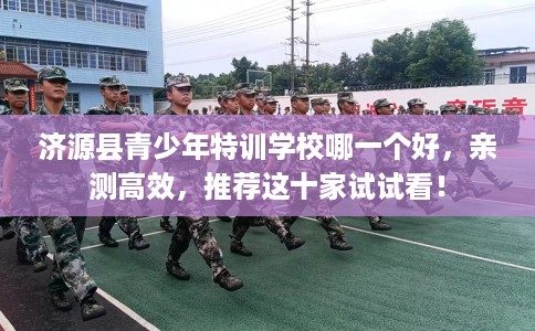 济源县青少年特训学校哪一个好，亲测高效，推荐这十家试试看！