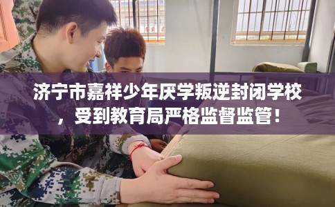 济宁市嘉祥少年厌学叛逆封闭学校，受到教育局严格监督监管！