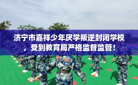 济宁市嘉祥少年厌学叛逆封闭学校，受到教育局严格监督监管！