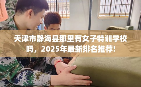 天津市静海县那里有女子特训学校吗，2025年最新排名推荐!