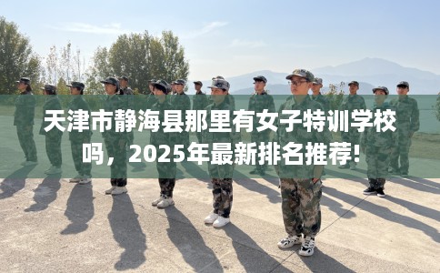天津市静海县那里有女子特训学校吗，2025年最新排名推荐!