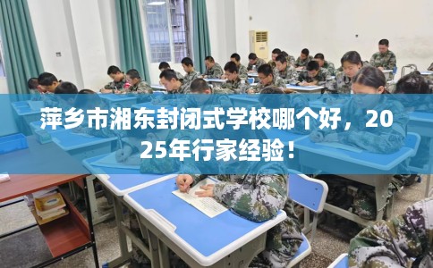萍乡市湘东封闭式学校哪个好，2025年行家经验！