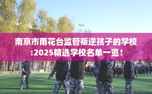 南京市雨花台监管叛逆孩子的学校:2025精选学校名单一览! 南京市雨花台监管叛逆孩子的学校:2025精选学校名单一览!