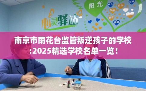 南京市雨花台监管叛逆孩子的学校:2025精选学校名单一览！