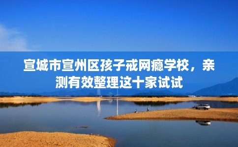 宣城市宣州区孩子戒网瘾学校,亲测有效整理这十家试试 宣城市宣州区孩子戒网瘾学校,亲测有效整理这十家试试