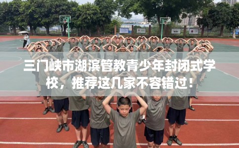 三门峡市湖滨管教青少年封闭式学校，推荐这几家不容错过！