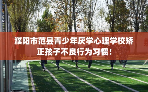 濮阳市范县青少年厌学心理学校矫正孩子不良行为习惯！